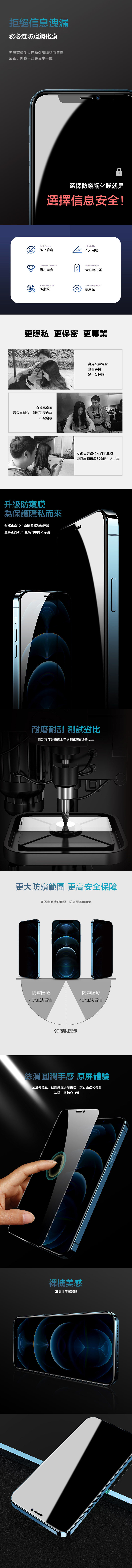 拒絕信息洩漏務必選防鋼化膜無論有多少人在為保護隱私而焦慮反正,你我不該是其中一位選擇防窺鋼化膜就是選擇信息安全!Anti-Peeper防止偷窺Diamond Hardness鑽石硬度AntiFingerprint防指紋45 Visible45° 45°可視Glass material全玻璃材質Full Transparent 高透光更隱私 更保密 更專業 TE身處公共場合查看手機多一分保障身處高密度辦公室對公、對私聊天内容 GOAL不被窺視升級防窺膜為保護隱私而來偏離正面15°直接開啟隱私保護螢幕正面45°直接開啟隱私保護身處大眾運輸交通工具裡資訊無須再與鄰座陌生人共享耐磨耐刮 測試對比耐刮程度是市面上普通鋼化膜的2倍以上更大防窺範圍更高安全保障正視畫面清晰可見,防窺覆蓋角度大防窺區域45°無法看清90°清晰顯示防窺區域45°無法看清絲滑圓潤手感 原體驗全螢幕覆蓋,親膚細膩手感更佳,鑽石膜強化專屬冷雕工藝精心打造裸機美感革命性手感體驗